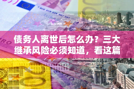 北京债务人离世后怎么办？三大继承风险必须知道，看这篇就够了