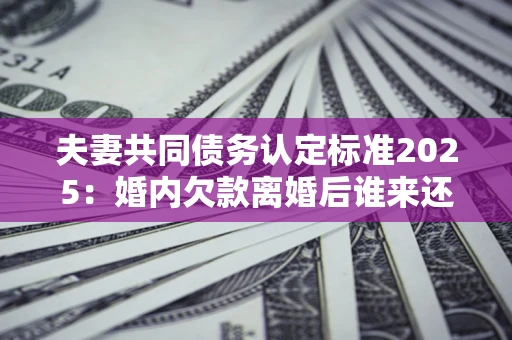 北京夫妻共同债务认定标准2025:婚内欠款离婚后谁来还? 北京夫妻共同债务认定标准2025:婚内欠款离婚后谁来还?
