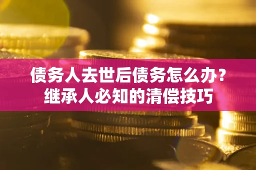 北京债务人去世后债务怎么办？继承人必知的清偿技巧