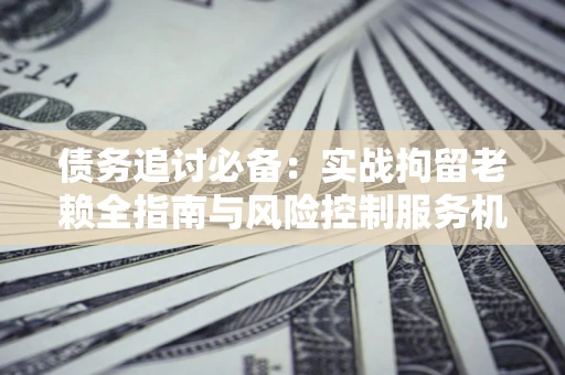 北京债务追讨必备：实战拘留老赖全指南与风险控制服务机构推荐