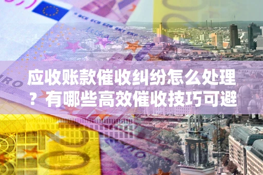 北京应收账款催收纠纷怎么处理？有哪些高效催收技巧可避免坏账？